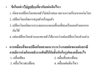 • ข้อใดกล่าวไม่ถูกต้องเกี่ยวกับแผ่นดินไหว 
1. เกิดจากเปลือกโลกขยายตัวไม่สม่าเสมอ เพราะความร้อนจากแก่นโลก 
2. เปลือกโลกเกิดการทรุดตัวหรือยุบตัว 
3. เปลือกโลกเกิดการกระทบกระแทกเคลื่อนที่ชนหรือแยกตัวออกจาก กันได้ 
4. แผ่นเปลือกโลกส่วนบนขยายตัวได้มากกว่าแผ่นเปลือกโลกส่วนล่าง 
•การเคลื่อนที่ของเปลือกโลกตามแนวระหว่างรอยต่อของแผ่นธรณี ภาคมีการถ่ายโอนพลังงานศักย์ให้กับชั้นหินในรูปของคลื่นอะไร 1. คลื่นเสียง 2. คลื่นสั่นสะเทือน 3. คลื่นไหวสะเทือน 4. คลื่นแผ่นดินไหว 
 