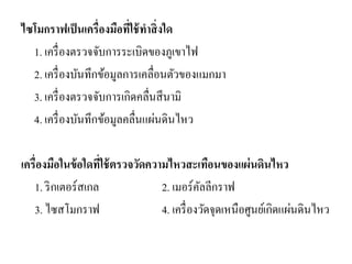 ไซโมกราฟเป็นเครื่องมือที่ใช้ทาสิ่งใด 
1. เครื่องตรวจจับการระเบิดของภูเขาไฟ 
2. เครื่องบันทึกข้อมูลการเคลื่อนตัวของแมกมา 
3. เครื่องตรวจจับการเกิดคลื่นสึนามิ 
4. เครื่องบันทึกข้อมูลคลื่นแผ่นดินไหว 
เครื่องมือในข้อใดที่ใช้ตรวจวัดความไหวสะเทือนของแผ่นดินไหว 
1. ริกเตอร์สเกล 2. เมอร์คัลลีกราฟ 
3. ไซสโมกราฟ 4. เครื่องวัดจุดเหนือศูนย์เกิดแผ่นดินไหว 
 
