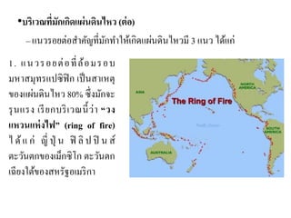 •บริเวณที่มักเกิดแผ่นดินไหว (ต่อ) –แนวรอยต่อสาคัญที่มักทาให้เกิดแผ่นดินไหวมี 3 แนว ได้แก่ 
1. แนวรอยต่อที่ล้อมรอบ มหาสมุทรแปซิฟิก เป็นสาเหตุ ของแผ่นดินไหว 80% ซึ่งมักจะ รุนแรง เรียกบริเวณนี้ว่า “วง แหวนแห่งไฟ” (ring of fire) ได้แก่ ญี่ปุ่น ฟิลิปปินส์ ตะวันตกของเม็กซิโก ตะวันตก เฉียงใต้ของสหรัฐอเมริกา  