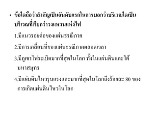 •ข้อใดถือว่าสาคัญเป็นอันดับแรกในการบอกว่าบริเวณใดเป็น บริเวณที่เรียกว่าวงแหวนแห่งไฟ 
1.มีแนวรอยต่อของแผ่นธรณีภาค 
2.มีการเคลื่อนที่ของแผ่นธรณีภาคตลอดเวลา 
3.มีภูเขาไฟระเบิดมากที่สุดในโลก ทั้งในแผ่นดินและใต้ มหาสมุทร 
4.มีแผ่นดินไหวรุนแรงและมากที่สุดในโลกถึงร้อยละ 80 ของ การเกิดแผ่นดินไหวในโลก  