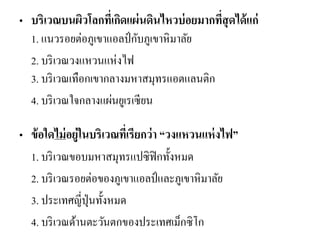 •บริเวณบนผิวโลกที่เกิดแผ่นดินไหวบ่อยมากที่สุดได้แก่ 1. แนวรอยต่อภูเขาแอลป์กับภูเขาหิมาลัย 
2. บริเวณวงแหวนแห่งไฟ 3. บริเวณเทือกเขากลางมหาสมุทรแอตแลนติก 
4. บริเวณใจกลางแผ่นยูเรเซียน 
•ข้อใดไม่อยู่ในบริเวณที่เรียกว่า “วงแหวนแห่งไฟ” 
1. บริเวณขอบมหาสมุทรแปซิฟิกทั้งหมด 
2. บริเวณรอยต่อของภูเขาแอลป์และภูเขาหิมาลัย 
3. ประเทศญี่ปุ่นทั้งหมด 
4. บริเวณด้านตะวันตกของประเทศเม็กซิโก 
 