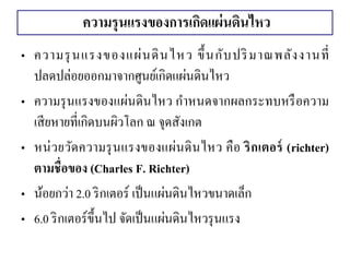 ความรุนแรงของการเกิดแผ่นดินไหว 
•ความรุนแรงของแผ่นดินไหว ขึ้นกับปริมาณพลังงานที่ ปลดปล่อยออกมาจากศูนย์เกิดแผ่นดินไหว 
•ความรุนแรงของแผ่นดินไหว กาหนดจากผลกระทบหรือความ เสียหายที่เกิดบนผิวโลก ณ จุดสังเกต •หน่วยวัดความรุนแรงของแผ่นดินไหว คือ ริกเตอร์ (richter) ตามชื่อของ (Charles F. Richter) 
•น้อยกว่า 2.0 ริกเตอร์ เป็นแผ่นดินไหวขนาดเล็ก 
•6.0 ริกเตอร์ขึ้นไป จัดเป็นแผ่นดินไหวรุนแรง  