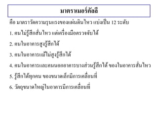 มาตราเมอร์คัลลี 
คือ มาตราวัดความรุนแรงของแผ่นดินไหว แบ่งเป็น 12 ระดับ 
1. คนไม่รู้สึกสั่นไหว แต่เครื่องมือตรวจจับได้ 
2. คนในอาคารสูงรู้สึกได้ 
3. คนในอาคารแม้ไม่สูงรู้สึกได้ 
4. คนในอาคารและคนนอกอาคารบางส่วนรู้สึกได้ ของในอาคารสั่นไหว 
5. รู้สึกได้ทุกคน ของขนาดเล็กมีการเคลื่อนที่ 
6. วัตถุขนาดใหญ่ในอาคารมีการเคลื่อนที่ 
 
