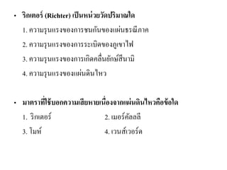 •ริกเตอร์ (Richter) เป็นหน่วยวัดปริมาณใด 
1. ความรุนแรงของการชนกันของแผ่นธรณีภาค 
2. ความรุนแรงของการระเบิดของภูเขาไฟ 
3. ความรุนแรงของการเกิดคลื่นยักษ์สึนามิ 
4. ความรุนแรงของแผ่นดินไหว 
•มาตราที่ใช้บอกความเสียหายเนื่องจากแผ่นดินไหวคือข้อใด 
1. ริกเตอร์ 2. เมอร์คัลลลี 
3. โมห์ 4. เวนส์เวอร์ด 
 