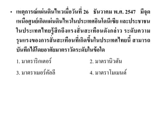 •เหตุการณ์แผ่นดินไหวเมื่อวันที่ 26 ธันวาคม พ.ศ. 2547 มีจุด เหนือศูนย์เกิดแผ่นดินไหวในประเทศอินโดนีเซีย และประชาชน ในประเทศไทยรู้สึกถึงแรงสั่นสะเทือนดังกล่าว ระดับความ รุนแรงของการสั่นสะเทือนที่เกิดขึ้นในประเทศไทยนี้ สามารถ บันทึกได้โดยอาศัยมาตราวัดระดับในข้อใด 
1. มาตราริกเตอร์ 2. มาตรานิวตัน 
3. มาตราเมอร์คัลลี 4. มาตราโมเมนต์  