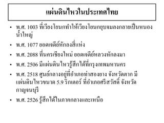 แผ่นดินไหวในประเทศไทย 
•พ.ศ. 1003 ที่เวียงโยนกทาให้เวียงโยนกยุบจมลงกลายเป็นหนอง น้าใหญ่ 
•พ.ศ. 1077 ยอดเจดีย์หักลงสี่แห่ง 
•พ.ศ. 2088 ที่นครเชียงใหม่ ยอดเจดีย์หลวงหักลงมา •พ.ศ. 2506 มีแผ่นดินไหวรู้สึกได้ที่กรุงเทพมหานคร •พ.ศ. 2518 ศูนย์กลางอยู่ที่อาเภอท่าสองยาง จังหวัดตาก มี แผ่นดินไหวขนาด 5.9 ริกเตอร์ ที่อาเภอศรีสวัสดิ์ จังหวัด กาญจนบุรี 
•พ.ศ. 2526 รู้สึกได้ในภาคกลางและเหนือ  