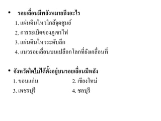 • รอยเลื่อนมีพลังหมายถึงอะไร 1. แผ่นดินไหวใกล้จุดศูนย์ 
2. การระเบิดของภูเขาไฟ 3. แผ่นดินไหวระดับลึก 
4. แนวรอยเลื่อนบนเปลือกโลกที่ยังเคลื่อนที่ 
• จังหวัดใดไม่ได้ตั้งอยู่บนรอยเลื่อนมีพลัง 1. ขอนแก่น 2. เชียงใหม่ 3. เพชรบุรี 4. ชลบุรี 
 