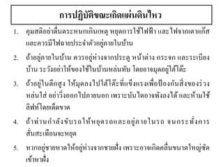 การปฏิบัติขณะเกิดแผ่นดินไหว 
1.คุมสติอย่าตื่นตระหนกเกินเหตุ หยุดการใช้ไฟฟ้า และไฟจากเตาแก๊ส และควรมีไฟฉายประจาตัวอยู่ภายในบ้าน 
2.ถ้าอยู่ภายในบ้าน ควรอยู่ห่างจากประตู หน้าต่าง กระจก และระเบียง บ้าน ระวังอย่าให้ของใช้ในบ้านหล่นทับ โดยอาจมุดอยู่ใต้โต๊ะ 
3.ถ้าอยู่ในตึกสูง ให้มุดลงไปใต้โต๊ะที่แข็งแรงเพื่อป้องกันสิ่งของร่วง หล่นใส่ อย่าวิ่งออกไปภายนอก เพราะบันไดอาจพังลงได้ และห้ามใช้ ลิฟท์โดยเด็ดขาด 
4.ถ้าท่านกาลังขับรถให้หยุดรถและอยู่ภายในรถ จนกระทั่งการ สั่นสะเทือนจะหยุด 
5.หากอยู่ชายหาดให้อยู่ห่างจากชายฝั่ง เพราะอาจเกิดคลื่นขนาดใหญ่ซัด เข้าหาฝั่ง  
