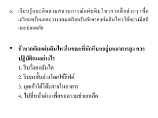 6.เรียนรู้และติดตามสถานการณ์แผ่นดินไหวจากสื่อต่างๆ เพื่อ เตรียมพร้อมและวางแผนเตรียมรับภัยจากแผ่นดินไหวได้อย่างมีสติ และปลอดภัย 
•ถ้าหากเกิดแผ่นดินไหวในขณะที่นักเรียนอยู่บนอาคารสูง ควร ปฏิบัติตนอย่างไร 1. รีบวิ่งลงบันได 2. รีบลงชั้นล่างโดยใช้ลิฟต์ 3. มุดเข้าใต้โต๊ะภายในอาคาร 4. ไปที่หน้าต่าง เพื่อขอความช่วยเหลือ  
