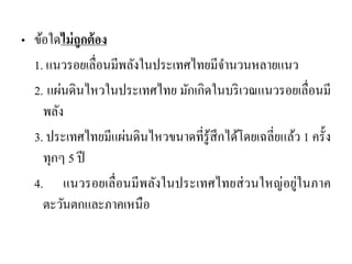 •ข้อใดไม่ถูกต้อง 
1. แนวรอยเลื่อนมีพลังในประเทศไทยมีจานวนหลายแนว 
2. แผ่นดินไหวในประเทศไทย มักเกิดในบริเวณแนวรอยเลื่อนมี พลัง 
3. ประเทศไทยมีแผ่นดินไหวขนาดที่รู้สึกได้โดยเฉลี่ยแล้ว 1 ครั้ง ทุกๆ 5 ปี 
4. แนวรอยเลื่อนมีพลังในประเทศไทยส่วนใหญ่อยู่ในภาค ตะวันตกและภาคเหนือ  