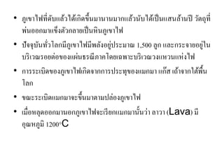 •ภูเขาไฟที่ดับแล้วได้เกิดขึ้นมานานมากแล้วนับได้เป็นแสนล้านปี วัตถุที่ พ่นออกมาแข็งตัวกลายเป็นหินภูเขาไฟ •ปัจจุบันทั่วโลกมีภูเขาไฟมีพลังอยู่ประมาณ 1,500 ลูก และกระจายอยู่ใน บริเวณรอยต่อของแผ่นธรณีภาคโดยเฉพาะบริเวณวงแหวนแห่งไฟ 
•การระเบิดของภูเขาไฟเกิดจากการประทุของแมกมา แก๊ส เถ้าจากใต้พื้น โลก 
•ขณะระเบิดแมกมาจะขึ้นมาตามปล่องภูเขาไฟ •เมื่อหลุดออกมานอกภูเขาไฟจะเรียกแมกมานั้นว่า ลาวา (Lava) มี อุณหภูมิ 1200°C  