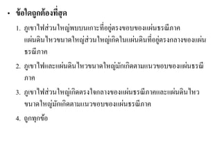 •ข้อใดถูกต้องที่สุด 
1. ภูเขาไฟส่วนใหญ่พบบนเกาะที่อยู่ตรงขอบของแผ่นธรณีภาค แผ่นดินไหวขนาดใหญ่ส่วนใหญ่เกิดในแผ่นดินที่อยู่ตรงกลางของแผ่น ธรณีภาค 
2. ภูเขาไฟและแผ่นดินไหวขนาดใหญ่มักเกิดตามแนวขอบของแผ่นธรณี ภาค 
3. ภูเขาไฟส่วนใหญ่เกิดตรงใจกลางของแผ่นธรณีภาคและแผ่นดินไหว ขนาดใหญ่มักเกิดตามแนวขอบของแผ่นธรณีภาค 
4. ถูกทุกข้อ 
 