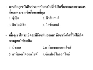 •การเกิดภูเขาไฟในประเทศใดต่อไปนี้ ที่เกิดขึ้นจากกระบวนการ ที่แตกต่างจากข้ออื่นมากที่สุด 1. ญี่ปุ่น 2. นิวซีแลนด์ 
3. อินโดนีเซีย 4. ไอซ์แลนด์ 
•เมื่อภูเขาไฟระเบิดจะมีก๊าซพ่นออกมา ก๊าซชนิดใดที่ไม่ได้เกิด จากภูเขาไฟระเบิด 
1. บิวเทน 2.คาร์บอนมอนอกไซด์ 
3. คาร์บอนไดออกไซด์ 4.ซัลเฟอร์ไดออกไซด์ 
 