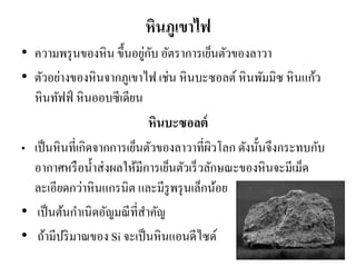 หินภูเขาไฟ 
•ความพรุนของหิน ขึ้นอยู่กับ อัตราการเย็นตัวของลาวา •ตัวอย่างของหินจากภูเขาไฟ เช่น หินบะซอลต์ หินพัมมิซ หินแก้ว หินทัฟฟ์ หินออบซีเดียน 
หินบะซอลต์ 
•เป็นหินที่เกิดจากการเย็นตัวของลาวาที่ผิวโลก ดังนั้นจึงกระทบกับ อากาศหรือน้าส่งผลให้มีการเย็นตัวเร็วลักษณะของหินจะมีเม็ด ละเอียดกว่าหินแกรนิต และมีรูพรุนเล็กน้อย 
• เป็นต้นกาเนิดอัญมณีที่สาคัญ 
• ถ้ามีปริมาณของ Si จะเป็นหินแอนดีไซด์  