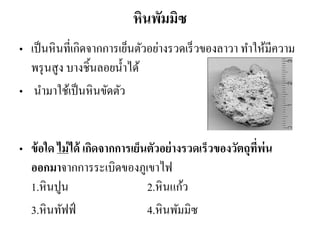 หินพัมมิซ 
•เป็นหินที่เกิดจากการเย็นตัวอย่างรวดเร็วของลาวา ทาให้มีความ พรุนสูง บางชิ้นลอยน้าได้ 
• นามาใช้เป็นหินขัดตัว 
•ข้อใด ไม่ได้ เกิดจากการเย็นตัวอย่างรวดเร็วของวัตถุที่พ่น ออกมาจากการระเบิดของภูเขาไฟ 1.หินปูน 2.หินแก้ว 
3.หินทัฟฟ์ 4.หินพัมมิซ  