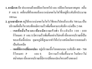 1. ธรณีภาค คือ ประกอบด้วยเปลือกโลกทวีป และ เปลือกโลกมหาสมุทร คลื่น P และ S เคลื่อนที่ช้าลงจนถึงแนวแบ่งเขตโมโฮวิซึ่งอยู่ที่ระดับลึกประมาณ 100 km 
2. ฐานธรณีภาค อยู่ใต้แนวแบ่งเขตโมโฮโรวิซิกลงไปจนถึงระดับ 700 km เป็น บริเวณที่คลื่นไหวสะเทือนมีความเร็วเพิ่มขึ้นตามระดับลึก แบ่งเป็น 2 เขต –เขตที่คลื่นไหวสะเทือนมีความเร็วต่า ที่ระดับลึก 100 - 400 กิโลเมตร P และ S มีความเร็วเพิ่มขึ้นอย่างไม่คงที่ เนื่องจากบริเวณนี้เป็น ของแข็งเนื้ออ่อน อุณหภูมิที่สูงมากทาให้แร่บางชนิดเกิดการหลอมตัว เป็นหินหนืด –เขตที่มีการเปลี่ยนแปลง อยู่บริเวณเนื้อโลกตอนบน ระดับลึก 400 - 700 กิโลเมตร P และ S มีความเร็วเพิ่มขึ้นมาก ในอัตราไม่ สม่าเสมอ เนื่องจากบริเวณนี้มีการเปลี่ยนแปลงโครงสร้างของแร่  