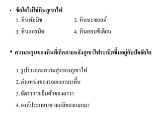 •ข้อใดไม่ใช่หินภูเขาไฟ 1. หินพัมมิช 2. หินบะซอลต์ 
3. หินแกรนิต 4. หินออบซีเดียน 
• ความพรุนของหินที่เกิดภายหลังภูเขาไฟระเบิดขึ้นอยู่กับปัจจัยใด 
1.รูปร่างและความสูงของภูเขาไฟ 
2.ตาแหน่งของรอยแยกบนพื้น 
3.อัตราการเย็นตัวของลาวา 
4.องค์ประกอบทางเคมีของแมกมา 
 