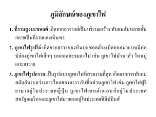 ภูมิลักษณ์ของภูเขาไฟ 
1. ที่ราบสูงบะซอลต์ เกิดจากลาวาแผ่เป็นบริเวณกว้าง ทับถมกันหลายชั้น กลายเป็นที่ราบและเนินเขา 
2. ภูเขาไฟรูปโล่ เกิดจากลาวาของหินบะซอลต์ระเบิดออกมาแบบมีท่อ ปล่องภูเขาไฟเล็กๆ บนยอดจะจมลงไป เช่น ภูเขาไฟมัวนาลัว ในหมู่ เกาะฮาวาย 
3. ภูเขาไฟรูปกรวย เป็นรูปแบบภูเขาไฟที่สวยงามที่สุด เกิดจากการทับถม สลับกันระหว่างการไหลของลาวา กับชิ้นส่วนภูเขาไฟ เช่น ภูเขาไฟฟูจิ ยามาอยู่ในประเทศญี่ปุ่น ภูเขาไฟเซนต์เฮเลนส์อยู่ในประเทศ สหรัฐอเมริกาและภูเขาไฟมายอนอยู่ในประเทศฟิลิปปินส์ 
 