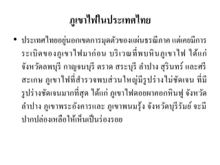 ภูเขาไฟในประเทศไทย 
•ประเทศไทยอยู่นอกเขตการมุดตัวของแผ่นธรณีภาค แต่เคยมีการ ระเบิดของภูเขาไฟมาก่อน บริเวณที่พบหินภูเขาไฟ ได้แก่ จังหวัดลพบุรี กาญจนบุรี ตราด สระบุรี ลาปาง สุรินทร์ และศรี สะเกษ ภูเขาไฟที่สารวจพบส่วนใหญ่มีรูปร่างไม่ชัดเจน ที่มี รูปร่างชัดเจนมากที่สุด ได้แก่ ภูเขาไฟดอยผาคอกหินฟู จังหวัด ลาปาง ภูเขาพระอังคารและ ภูเขาพนมรุ้ง จังหวัดบุรีรัมย์ จะมี ปากปล่องเหลือให้เห็นเป็นร่องรอย  