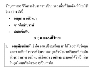 ข้อมูลทางธรณีวิทยาอธิบายความเป็นมาของพื้นที่ในอดีต ที่นิยมใช้ มี 3 อย่าง ดังนี้ 
•อายุทางธรณีวิทยา 
•ซากดึกดาบรรพ์ 
•ลาดับชั้นหิน 
อายุทางธรณีวิทยา 
1. อายุเทียบสัมพันธ์ คือ อายุเปรียบเทียบ หาได้โดยอาศัยข้อมูล จากซากดึกดาบรรพ์ที่ทราบอายุแล้วนามาเปรียบเทียบกับ ช่วงเวลาทางธรณีวิทยาที่เรียกว่า ธรณีกาล จะบอกได้ว่าเป็นหิน ในยุคไหนหรือมีช่วงอายุเป็นเท่าใด  