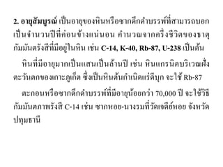 2. อายุสัมบูรณ์ เป็นอายุของหินหรือซากดึกดาบรรพ์ที่สามารถบอก เป็นจานวนปีที่ค่อนข้างแน่นอน คานวณจากครึ่งชีวิตของธาตุ กัมมันตรังสีที่มีอยู่ในหิน เช่น C-14, K-40, Rb-87, U-238 เป็นต้น 
หินที่มีอายุมากเป็นแสนเป็นล้านปี เช่น หินแกรนิตบริเวณฝั่ง ตะวันตกของเกาะภูเก็ต ซึ่งเป็นหินต้นกาเนิดแร่ดีบุก จะใช้ Rb-87 
ตะกอนหรือซากดึกดาบรรพ์ที่มีอายุน้อยกว่า 70,000 ปี จะใช้วิธี กัมมันตภาพรังสี C-14 เช่น ซากหอย-นางรมที่วัดเจดีย์หอย จังหวัด ปทุมธานี  
