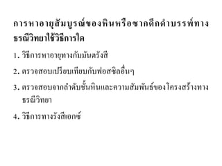 การหาอายุสัมบูรณ์ของหินหรือซากดึกดาบรรพ์ทาง ธรณีวิทยาใช้วิธีการใด 
1. วิธีการหาอายุทางกัมมันตรังสี 
2. ตรวจสอบเปรียบเทียบกับฟอสซิลอื่นๆ 
3. ตรวจสอบจากลาดับชั้นหินและความสัมพันธ์ของโครงสร้างทาง ธรณีวิทยา 
4. วิธีการทางรังสีเอกซ์  