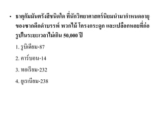 •ธาตุกัมมันตรังสีชนิดใด ที่นักวิทยาศาสตร์นิยมนามากาหนดอายุ ของซากดึกดาบรรพ์ พวกไม้ โครงกระดูก และเปลือกหอยที่ก่อ รูปในระยะเวลาไม่เกิน 50,000 ปี 
1. รูบิเดียม-87 
2. คาร์บอน-14 
3. ทอเรียม-232 
4. ยูเรเนียม-238 
 