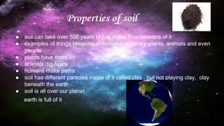 Properties of soil
● soil can take over 500 years to just make 3 centimeters of it
● examples of things breaking down solid rocks are plants, animals and even
people
● plants have roots
● animals dig holes
● humans make paths
● soil has different particles inside of it called clay , but not playing clay, clay
beneath the earth
● soil is all over our planet
earth is full of it
 