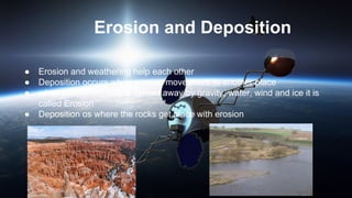 Erosion and Deposition
● Erosion and weathering help each other
● Deposition occurs when erosion moves rock to another place
● when weathered rock is carried away by gravity, water, wind and ice it is
called Erosion
● Deposition os where the rocks get place with erosion
 