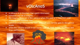 vOlcAnoS
● a volcano is a mountain that opens downward
● volcanos are full of magma
● the magma flows out of the volcano when the pool of it rises from over
pressure and extreme heat
● volcanos erupt because the heat, pressure and density gets to dangerous
levels
● when the volcano erupts it can cause rock fall, flash floods, mudflows and
even earthquakes
 