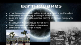 Earthquakes
● an earthquake is a shaking sudden shock wave over the earth’s surface
● earthquakes are caused by a shifting of the earth’s crust
● states and even continents can move from the earth plates moving with
them
● if one layer of the earth moves they all move
● the moving waves are called surface waves
● earthquakes usually occurs in faults
 