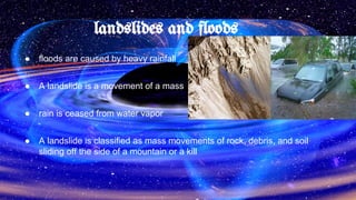 landslides and floods
● floods are caused by heavy rainfall
● A landslide is a movement of a mass
● rain is ceased from water vapor
● A landslide is classified as mass movements of rock, debris, and soil
sliding off the side of a mountain or a kill
 