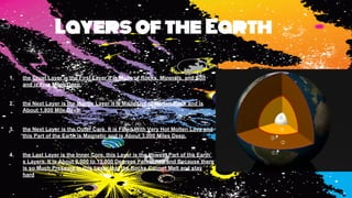 1. the Crust Layer is the First Layer it is Made of Rocks, Minerals, and Soil
and is Five Miles Deep.
2. the Next Layer is the Mantle Layer it is Made Out of Molten Rock and is
About 1,800 Mile Deep.
3. the Next Layer is the Outer Core. It is Filled With Very Hot Molten Lava and
this Part of the Earth is Magnetic and is About 3,000 Miles Deep.
4. the Last Layer is the Inner Core, this Layer is the Lowest Part of the Earth’
s Layers. It is About 9,000 to 13,000 Degrees Fahrenheit and Because there
is so Much Pressure in this Layer that the Rocks Cannot Melt and stay
hard
Layers of the Earth
 