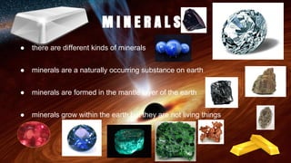 M I N E R A L S
● there are different kinds of minerals
● minerals are a naturally occurring substance on earth
● minerals are formed in the mantle layer of the earth
● minerals grow within the earth but they are not living things
 