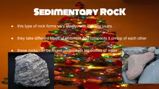 Sedimentary RocK
● this type of rock forms vary slowly, with in many years
● they take different types of sediment and compacts it on top of each other
● these rocks can be found underneath big bodies of water
 