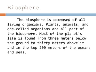 Biosphere
The biosphere is composed of all
living organisms. Plants, animals, and
one-celled organisms are all part of
the biosphere. Most of the planet's
life is found from three meters below
the ground to thirty meters above it
and in the top 200 meters of the oceans
and seas.
 