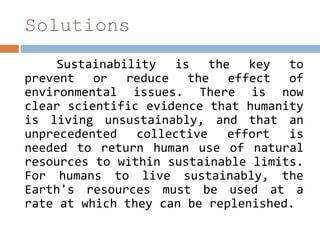 Solutions
Sustainability is the key to
prevent or reduce the effect of
environmental issues. There is now
clear scientific evidence that humanity
is living unsustainably, and that an
unprecedented collective effort is
needed to return human use of natural
resources to within sustainable limits.
For humans to live sustainably, the
Earth's resources must be used at a
rate at which they can be replenished.
 