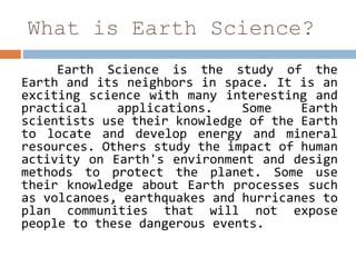 What is Earth Science?
Earth Science is the study of the
Earth and its neighbors in space. It is an
exciting science with many interesting and
practical applications. Some Earth
scientists use their knowledge of the Earth
to locate and develop energy and mineral
resources. Others study the impact of human
activity on Earth's environment and design
methods to protect the planet. Some use
their knowledge about Earth processes such
as volcanoes, earthquakes and hurricanes to
plan communities that will not expose
people to these dangerous events.
 