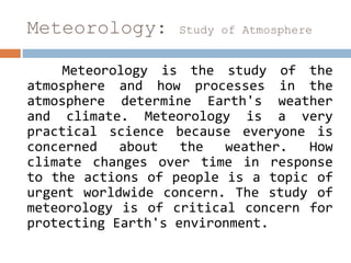 Meteorology: Study of Atmosphere
Meteorology is the study of the
atmosphere and how processes in the
atmosphere determine Earth's weather
and climate. Meteorology is a very
practical science because everyone is
concerned about the weather. How
climate changes over time in response
to the actions of people is a topic of
urgent worldwide concern. The study of
meteorology is of critical concern for
protecting Earth's environment.
 