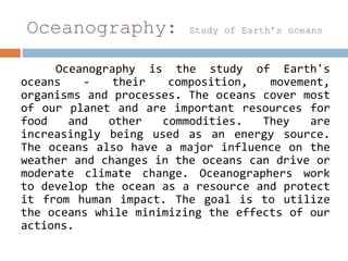 Oceanography: Study of Earth’s oceans
Oceanography is the study of Earth's
oceans - their composition, movement,
organisms and processes. The oceans cover most
of our planet and are important resources for
food and other commodities. They are
increasingly being used as an energy source.
The oceans also have a major influence on the
weather and changes in the oceans can drive or
moderate climate change. Oceanographers work
to develop the ocean as a resource and protect
it from human impact. The goal is to utilize
the oceans while minimizing the effects of our
actions.
 