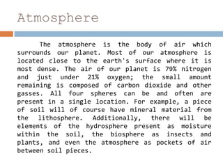 Atmosphere
The atmosphere is the body of air which
surrounds our planet. Most of our atmosphere is
located close to the earth's surface where it is
most dense. The air of our planet is 79% nitrogen
and just under 21% oxygen; the small amount
remaining is composed of carbon dioxide and other
gasses. All four spheres can be and often are
present in a single location. For example, a piece
of soil will of course have mineral material from
the lithosphere. Additionally, there will be
elements of the hydrosphere present as moisture
within the soil, the biosphere as insects and
plants, and even the atmosphere as pockets of air
between soil pieces.
 