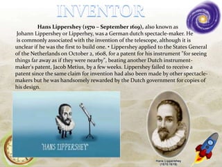 Hans Lippershey (1570 – September 1619), also known as
Johann Lippershey or Lipperhey, was a German dutch spectacle-maker. He
is commonly associated with the invention of the telescope, although it is
unclear if he was the first to build one. • Lippershey applied to the States General
of the Netherlands on October 2, 1608, for a patent for his instrument "for seeing
things far away as if they were nearby", beating another Dutch instrument-
maker's patent, Jacob Metius, by a few weeks. Lippershey failed to receive a
patent since the same claim for invention had also been made by other spectacle-
makers but he was handsomely rewarded by the Dutch government for copies of
his design.
 