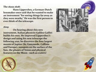 The 1600s 1608:
Hans Lippershey, a German-Dutch
lensmaker once said that he wanted to make
an instrument “for seeing things far away as
they were nearby.” He was the first person to
ever think of the telescope.
1609:
On hearing about this new
instrument, Italian physicist Galileo Galilei
builds his own. He improved Lippershey’s
design and using his new telescope the
following year, he discovers the four largest
moons of Jupiter (Io, Ganymede, Callisto
and Europa), sunspots on the surface of the
Sun, the phases of Venus and physical
features on the Moon - such as craters!
 