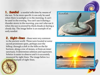 - a sundial tells time by means of
the sun. To be more specific it can only be used
when there is sunlight or in the morning. It can't
be used in the evening. You can't use it during a
thunder storm in the morning, you can't also use it
when the sun is covered by thick clouds or during a
cloudy day. The image below is an example of an
early sundial.
- these were very common
in the ancient world. These were located at some
sacred prominent spots, perhaps over the
hilltop, through a cleft in the hills on the far
horizon, along a row of stones, or from an inner
sanctuary. It determines solstices and equinoxes.
Solstice is easier to observe and it is accurately
measured by sight-lines. The image below is a
natural example of sight-lines.
 