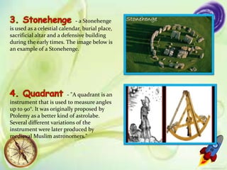 - a Stonehenge
is used as a celestial calendar, burial place,
sacrificial altar and a defensive building
during the early times. The image below is
an example of a Stonehenge.
- "A quadrant is an
instrument that is used to measure angles
up to 90°. It was originally proposed by
Ptolemy as a better kind of astrolabe.
Several different variations of the
instrument were later produced by
medieval Muslim astronomers."
 