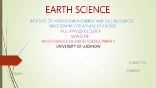 EARTH SCIENCE
INSTITUTE OF HYDROCARBON,ENERGY AND GEO-RESOURCES
ONCE CENTRE FOR ADVANCED STUDIES
M.Sc APPLIED GEOLOGY
SEMESTER-I
PAPER-4:BASICS OF EARTH SCIENCE PAPER-1
UNIVERSITY OF LUCKNOW
SUBMITTED
BY-
SHAKSHI
SINGH
 