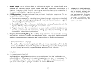 1. Project Design: This is the initial stage in formulating a project. This involves review of all
available data (geologic reports, mining history, maps, etc.), government requirements in
acquiring the project, review of social, environmental, political and economic acceptability of
the project, and budget and organization proposals.
2. Field Exploration: This stage involves physical activities in the selected project area. This can
be subdivided into three phases:
A. Regional Reconnaissance:The main objective is to identify targets or interesting mineralized
zones covering a relatively large area (regional). In general, the activities involve regional
surface investigation and interpretation.
B. Detailed Exploration: This involves more detailed surface and subsurface activities with the
objective of finding and delineating targets or mineralized zones.
C. Prospect Evaluation: The main objective is to assess market profitability by (1) extensive
resource, geotechnical and engineering drilling (2) metallurgical testing and (3)
environmental and societal cost assessment.
3. Pre-production Feasibility Study: The feasibility study determines and validates the accuracy
of all data and information collected from the different stages. The purpose is for independent
assessors to satisfy interested investors to raise funds and bring the project into production.
• Demonstration 1 (core sampling)
- The teacher will demonstrate how geologists delineate mineral deposits beneath the Earth’s
surface (modified from the activity “Cupcake Core Sampling”; source:The Life Cycle of a
Mineral Deposit – A Teacher’s Guide for Hands-On Mineral Education Activities)
Instruction
A. Pre-class preparation (teacher):
Mold the clay into several layers from bottom to top: thick brown, thin blue, thick brown, thin
yellow, thick brown. Differences in thickness with irregularities in the layers are encouraged. Put
the molded clay in abowl so that the students will not be able to see the thicknesses of each
layer (in the same way that a geologist cannot see the interior of the Earth).
97
• This is a Stop-Go process that controls
risk for the investor and of which is
done by providing geological and
economic considerations in producing a
mine. Each stage has to be evaluated
before the investor can proceed to the
next stage.If not feasible,the project
has to be reviewedagain using other
assessment techniques.
 