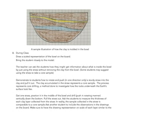 A sample illustration of how the clay is molded in the bowl
B. During Class:
Draw a scaled representation of the bowl on the board.
Bring the student closely to the model.
The teacher can ask the students how they might get information about what is inside the bowl
by just using the straw without removing the clay from the bowl. (Some students may suggest
using the straw to take a core sample).
Demonstrate to students how to rotate and push (in one direction only) a sturdy straw into the
clay and pull it out. The clay accumulated in the straw represents a core sample. The process
represents core drilling, a method done to investigate how the rocks underneath the Earth’s
surface look like.
Get one straw, position it in the middle of the bowl and drill (push in rotating manner)
vertically down the bottom. Pull the straw out. Ask the students to measure the thickness of
each clay layer collected from the straw. In reality, the sample collected in the straw is
comparable to a core sample.Ask another student to include the observations in the drawings
on the board. Make sure to have the drawing representation on scale of each layer similar to the
98
 