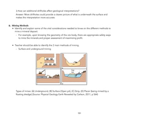 3.How can additional drillholes affect geological interpretations?
Answer: More drillholes could provide a clearer picture of what is underneath the surface and
makes the interpretation more accurate.
B. Mining Methods
• Identify and explain some of the vital considerations needed to know on the different methods to
mine a mineral deposit.
- For example, upon knowing the geometry of the ore body, there are appropriate safety ways
to mine the minerals and proper assessment of maximizing profit.
• Teacher should be able to identify the 2 main methods of mining.
- Surface and underground mining
Types of mines: (A) Underground, (B) Surface (Open pit), (C) Strip, (D) Placer (being mined by a
floating dredge) (Source: Physical Geology Earth Revealed by Carlson, 2011, p 564)
101
!
 