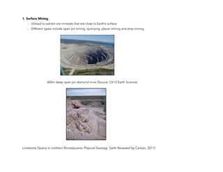 1. Surface Mining
- Utilized to extract ore minerals that are close to Earth’s surface
- Different types include open pit mining, quarrying, placer mining and strip mining.
600m deep open pit diamond mine (Source: CK12 Earth Science)
Limestone Quarry in northern Illinois(source: Physical Geology Earth Revealed by Carlson, 2011)
102
 